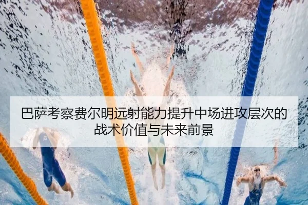 巴萨考察费尔明远射能力提升中场进攻层次的战术价值与未来前景