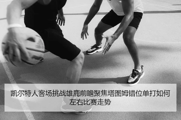 凯尔特人客场挑战雄鹿前瞻聚焦塔图姆错位单打如何左右比赛走势